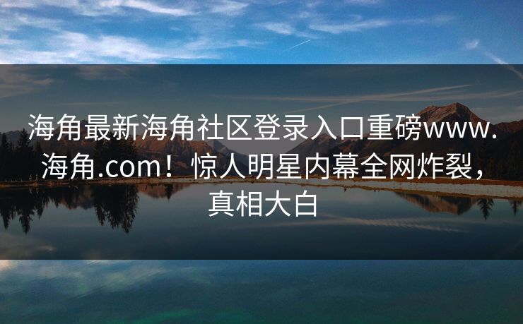 海角最新海角社区登录入口重磅www.海角.com！惊人明星内幕全网炸裂，真相大白