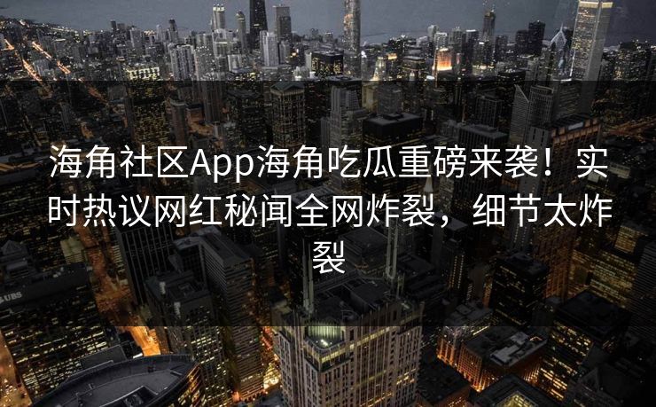 海角社区App海角吃瓜重磅来袭！实时热议网红秘闻全网炸裂，细节太炸裂