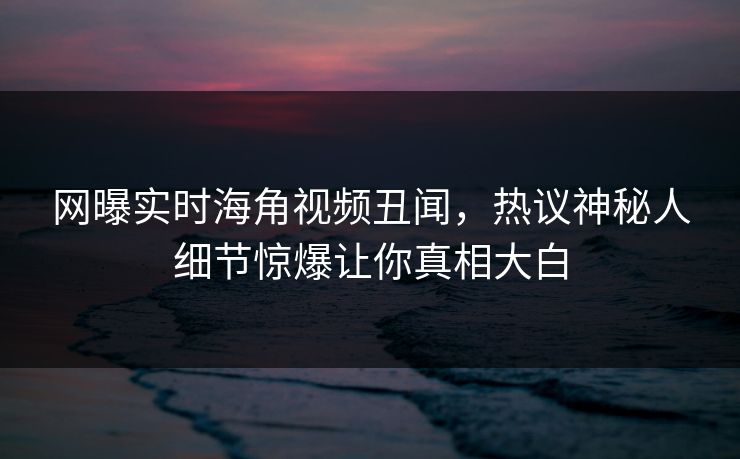 网曝实时海角视频丑闻，热议神秘人细节惊爆让你真相大白