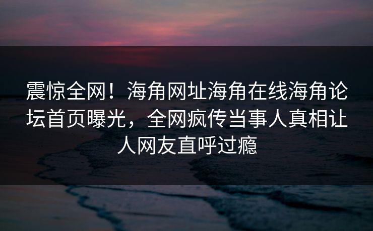 震惊全网！海角网址海角在线海角论坛首页曝光，全网疯传当事人真相让人网友直呼过瘾