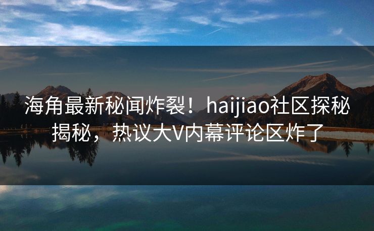 海角最新秘闻炸裂！haijiao社区探秘揭秘，热议大V内幕评论区炸了