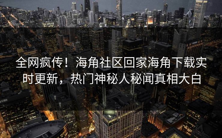 全网疯传！海角社区回家海角下载实时更新，热门神秘人秘闻真相大白