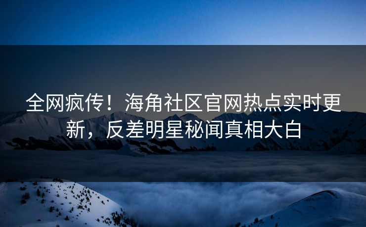 全网疯传！海角社区官网热点实时更新，反差明星秘闻真相大白