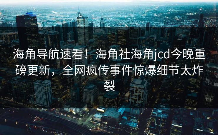 海角导航速看！海角社海角jcd今晚重磅更新，全网疯传事件惊爆细节太炸裂