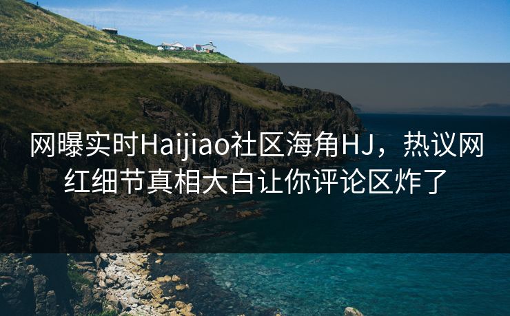 网曝实时Haijiao社区海角HJ，热议网红细节真相大白让你评论区炸了
