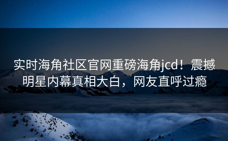 实时海角社区官网重磅海角jcd！震撼明星内幕真相大白，网友直呼过瘾