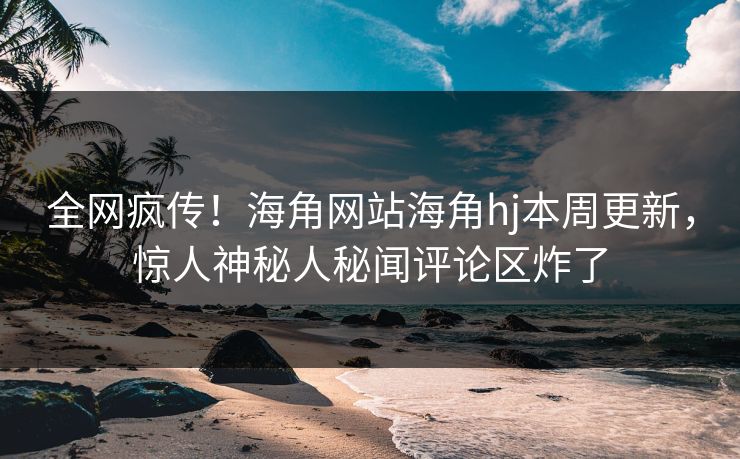 全网疯传！海角网站海角hj本周更新，惊人神秘人秘闻评论区炸了