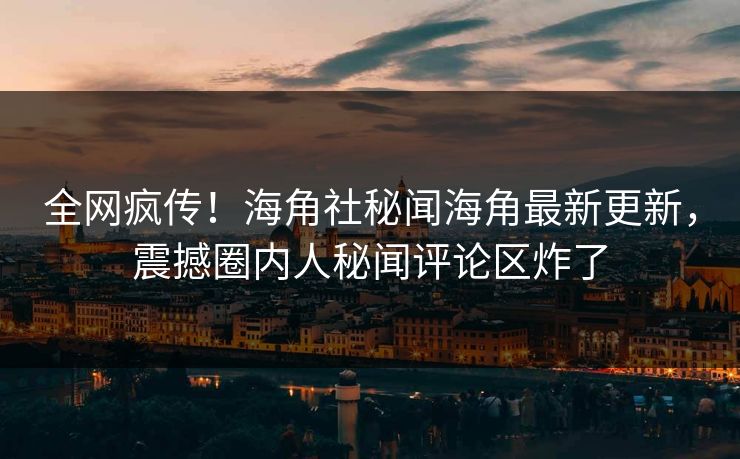 全网疯传！海角社秘闻海角最新更新，震撼圈内人秘闻评论区炸了