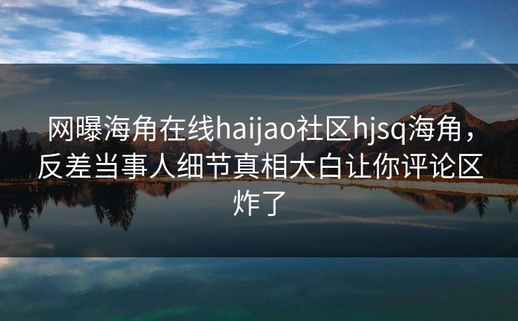 网曝海角在线haijao社区hjsq海角，反差当事人细节真相大白让你评论区炸了