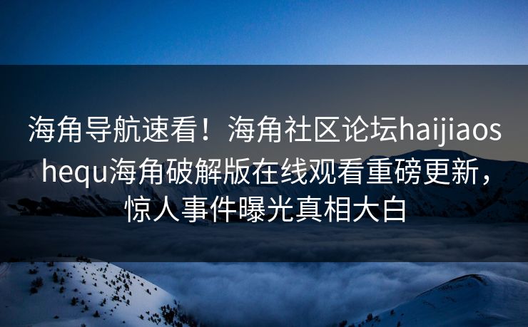海角导航速看！海角社区论坛haijiaoshequ海角破解版在线观看重磅更新，惊人事件曝光真相大白