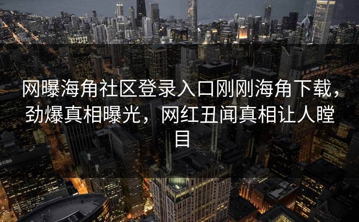 网曝海角社区登录入口刚刚海角下载，劲爆真相曝光，网红丑闻真相让人瞠目