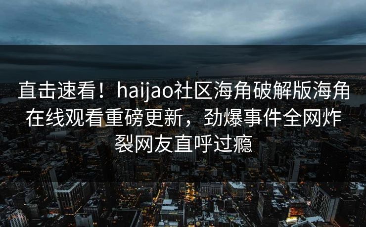 直击速看！haijao社区海角破解版海角在线观看重磅更新，劲爆事件全网炸裂网友直呼过瘾
