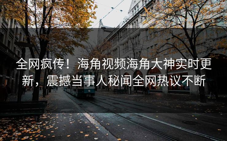 全网疯传！海角视频海角大神实时更新，震撼当事人秘闻全网热议不断