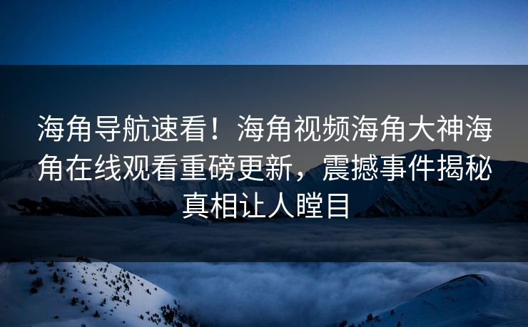 海角导航速看！海角视频海角大神海角在线观看重磅更新，震撼事件揭秘真相让人瞠目