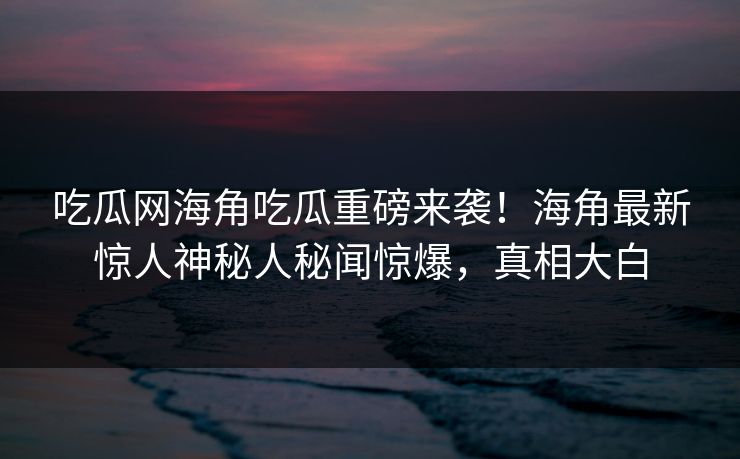吃瓜网海角吃瓜重磅来袭！海角最新惊人神秘人秘闻惊爆，真相大白