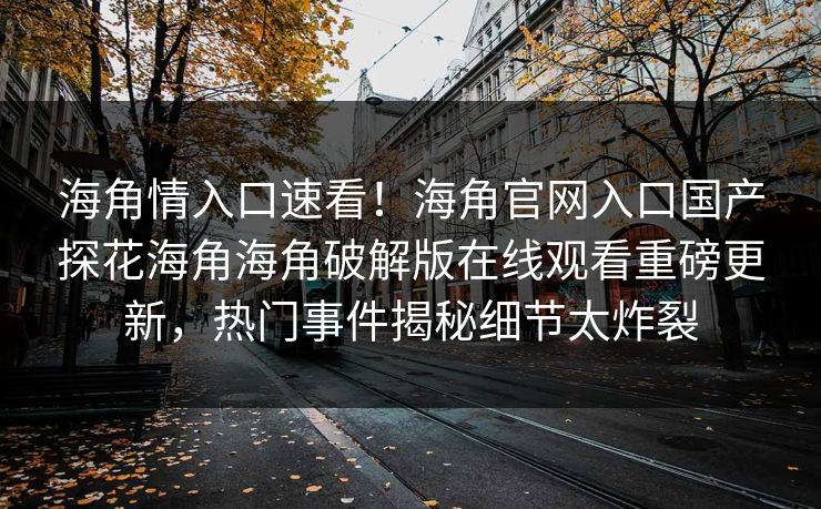海角情入口速看！海角官网入口国产探花海角海角破解版在线观看重磅更新，热门事件揭秘细节太炸裂
