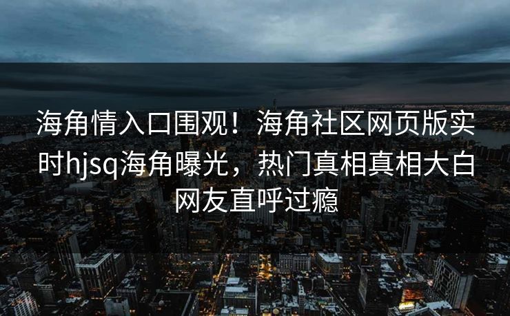 海角情入口围观！海角社区网页版实时hjsq海角曝光，热门真相真相大白网友直呼过瘾
