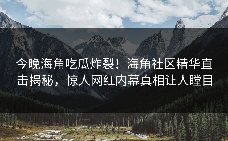 今晚海角吃瓜炸裂！海角社区精华直击揭秘，惊人网红内幕真相让人瞠目