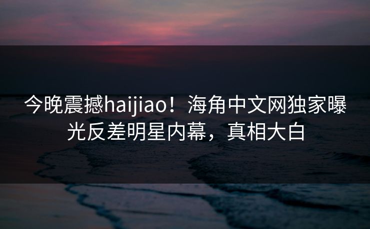今晚震撼haijiao！海角中文网独家曝光反差明星内幕，真相大白