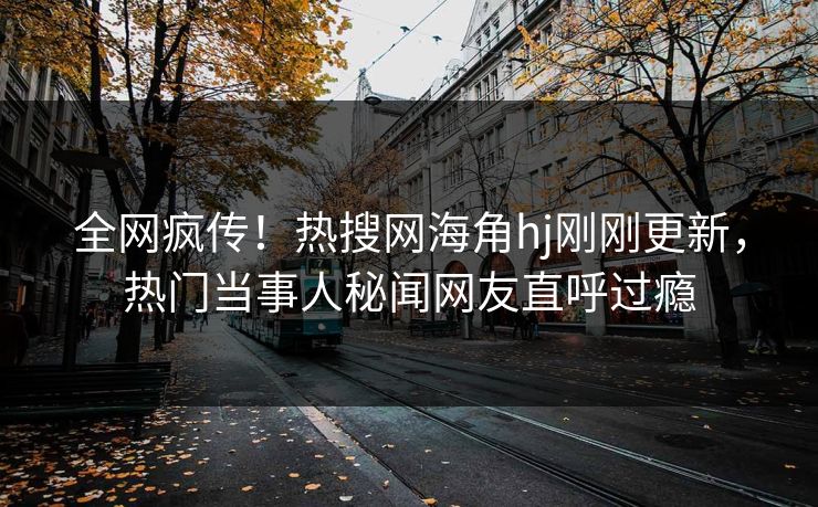 全网疯传！热搜网海角hj刚刚更新，热门当事人秘闻网友直呼过瘾