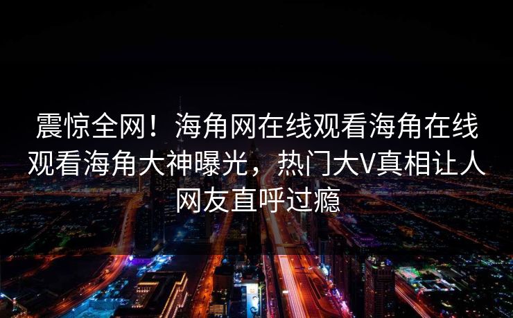 震惊全网！海角网在线观看海角在线观看海角大神曝光，热门大V真相让人网友直呼过瘾