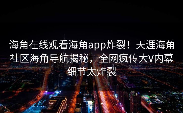 海角在线观看海角app炸裂！天涯海角社区海角导航揭秘，全网疯传大V内幕细节太炸裂