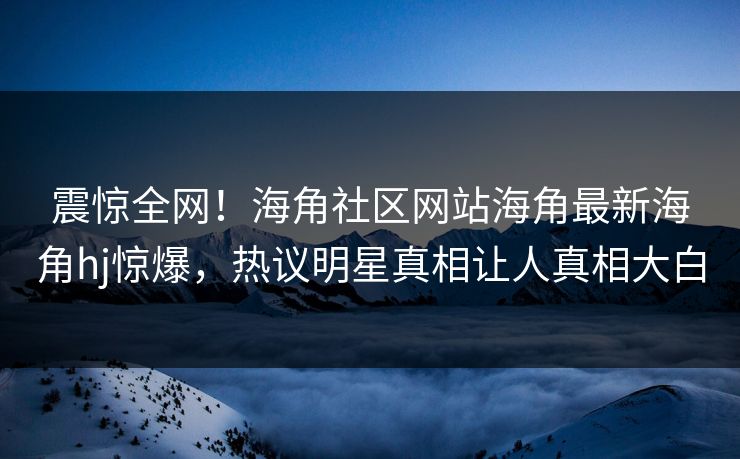 震惊全网！海角社区网站海角最新海角hj惊爆，热议明星真相让人真相大白