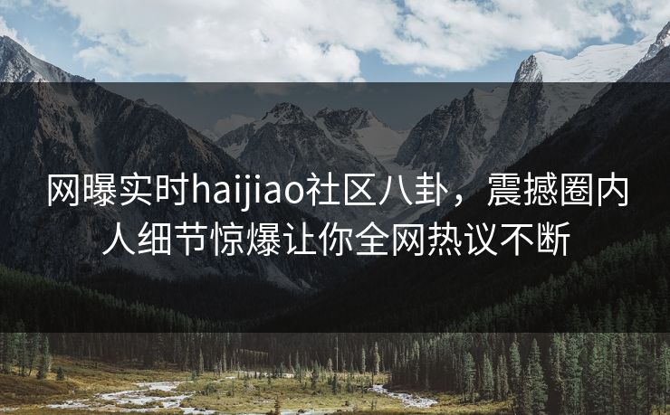 网曝实时haijiao社区八卦，震撼圈内人细节惊爆让你全网热议不断