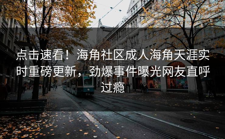 点击速看！海角社区成人海角天涯实时重磅更新，劲爆事件曝光网友直呼过瘾