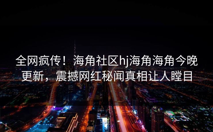 全网疯传！海角社区hj海角海角今晚更新，震撼网红秘闻真相让人瞠目
