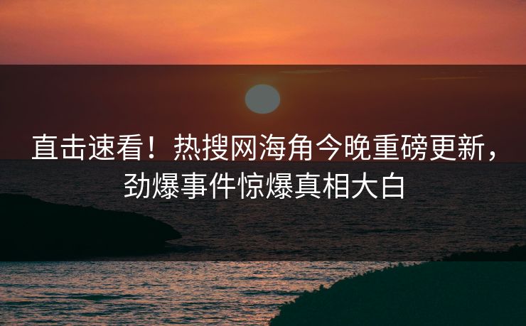直击速看！热搜网海角今晚重磅更新，劲爆事件惊爆真相大白