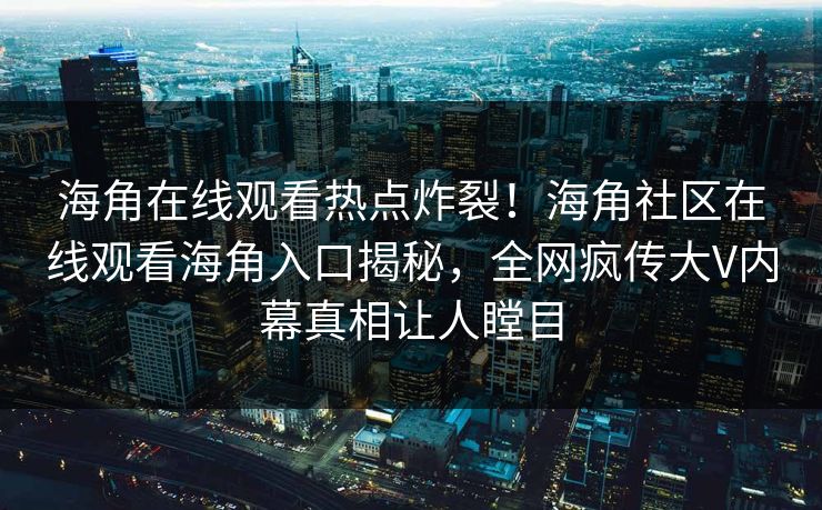 海角在线观看热点炸裂！海角社区在线观看海角入口揭秘，全网疯传大V内幕真相让人瞠目