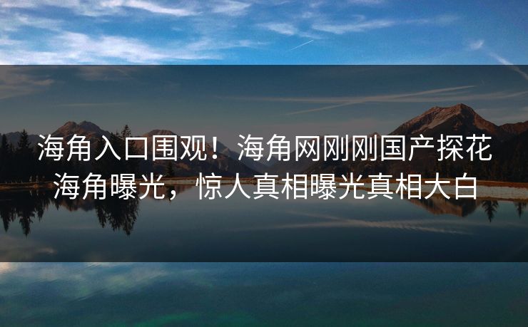 海角入口围观！海角网刚刚国产探花海角曝光，惊人真相曝光真相大白