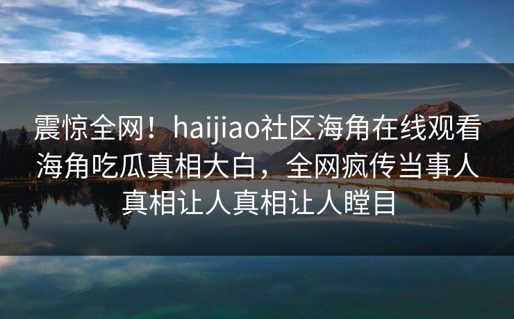 震惊全网！haijiao社区海角在线观看海角吃瓜真相大白，全网疯传当事人真相让人真相让人瞠目