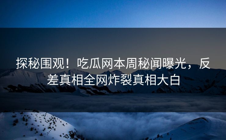 探秘围观！吃瓜网本周秘闻曝光，反差真相全网炸裂真相大白