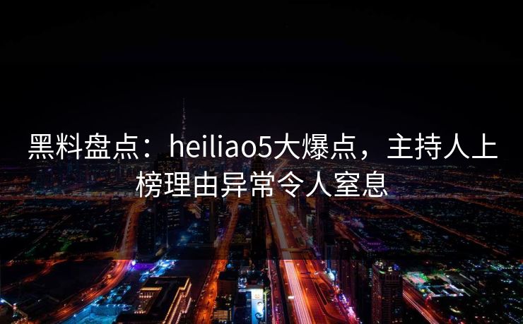 黑料盘点：heiliao5大爆点，主持人上榜理由异常令人窒息