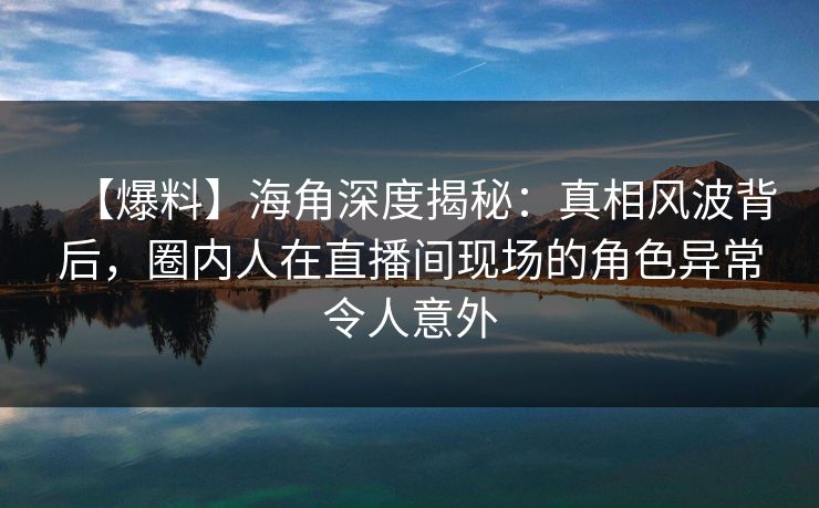 【爆料】海角深度揭秘：真相风波背后，圈内人在直播间现场的角色异常令人意外