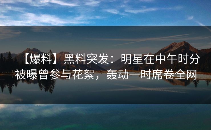 【爆料】黑料突发：明星在中午时分被曝曾参与花絮，轰动一时席卷全网
