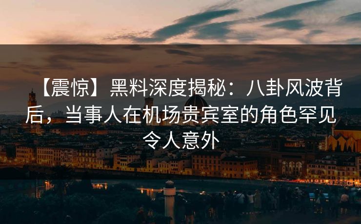 【震惊】黑料深度揭秘：八卦风波背后，当事人在机场贵宾室的角色罕见令人意外