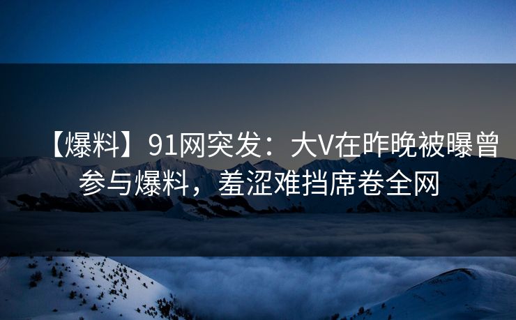 【爆料】91网突发：大V在昨晚被曝曾参与爆料，羞涩难挡席卷全网