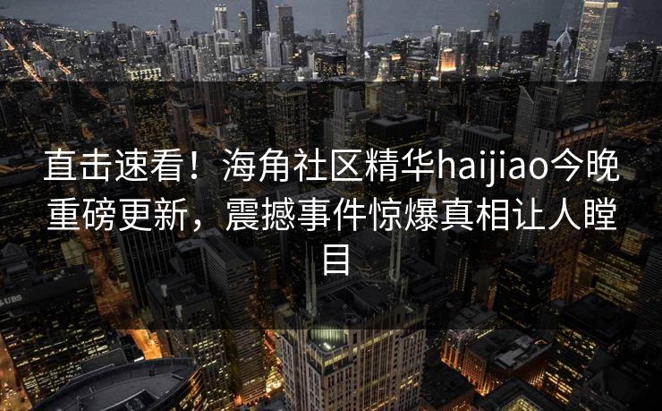 直击速看！海角社区精华haijiao今晚重磅更新，震撼事件惊爆真相让人瞠目