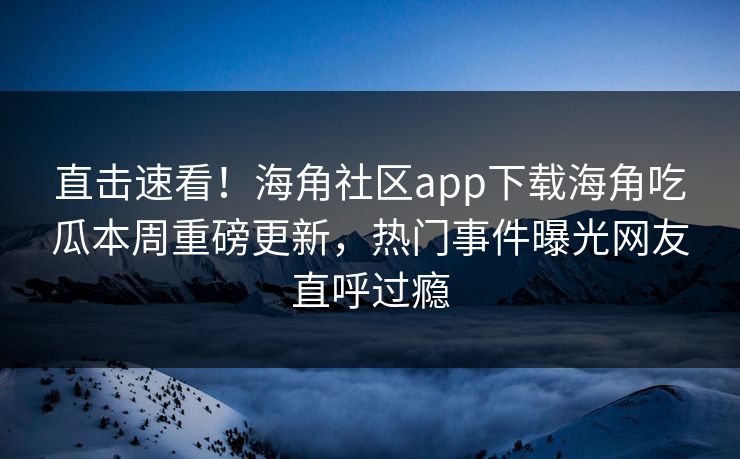 直击速看！海角社区app下载海角吃瓜本周重磅更新，热门事件曝光网友直呼过瘾