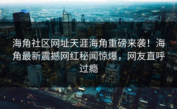 海角社区网址天涯海角重磅来袭！海角最新震撼网红秘闻惊爆，网友直呼过瘾