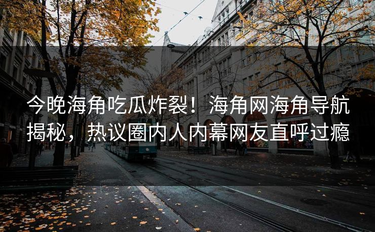 今晚海角吃瓜炸裂！海角网海角导航揭秘，热议圈内人内幕网友直呼过瘾