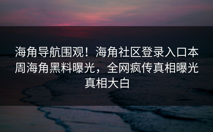 海角导航围观！海角社区登录入口本周海角黑料曝光，全网疯传真相曝光真相大白