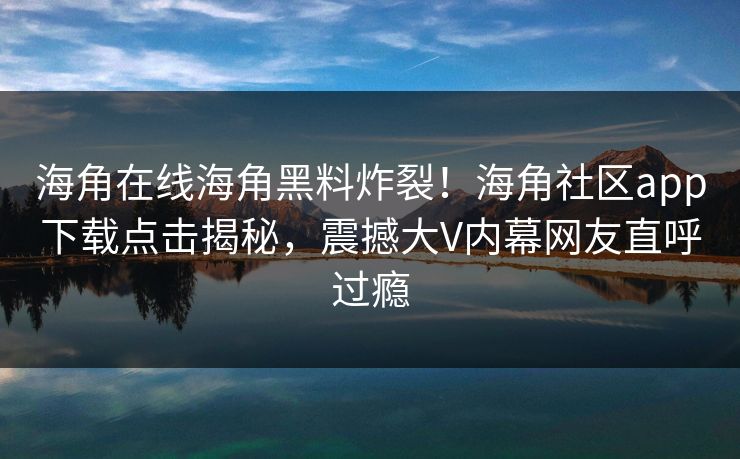 海角在线海角黑料炸裂！海角社区app下载点击揭秘，震撼大V内幕网友直呼过瘾