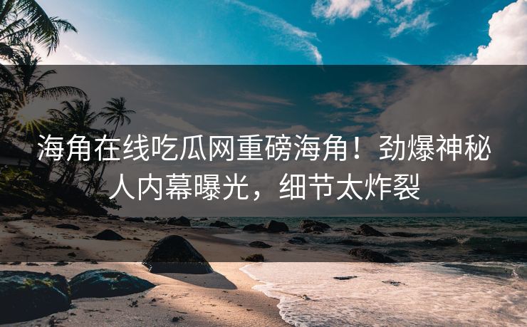 海角在线吃瓜网重磅海角！劲爆神秘人内幕曝光，细节太炸裂