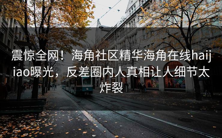 震惊全网！海角社区精华海角在线haijiao曝光，反差圈内人真相让人细节太炸裂