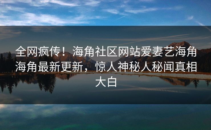 全网疯传！海角社区网站爱妻艺海角海角最新更新，惊人神秘人秘闻真相大白