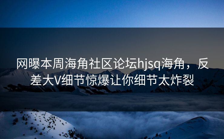 网曝本周海角社区论坛hjsq海角，反差大V细节惊爆让你细节太炸裂